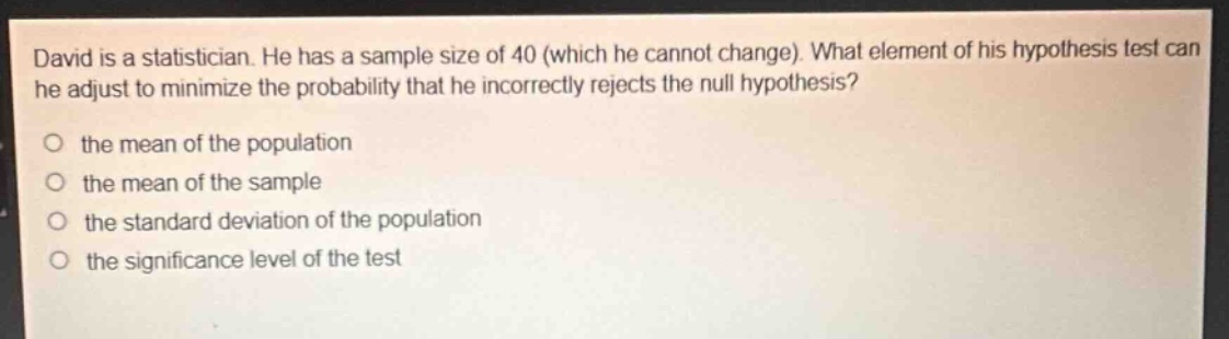 david is a statistician. he has a sample size of 40 (which he cannot change). what element of his hypothesis test can he adjust to minimize the probability that he incorrectly rejects the null hypothesis?\no the mean of the population\no the mean of the sample\no the standard deviation of the population\no the significance level of the test