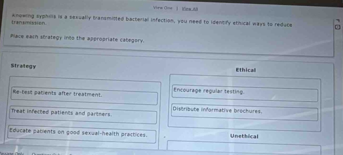 knowing syphilis is a sexually transmitted bacterial infection, you need to identify ethical ways to reduce transmission. place each strategy into the appropriate category. strategy ethical re - test patients after treatment. encourage regular testing. treat infected patients and partners. distribute informative brochures. educate patients on good sexual - health practices. unethical