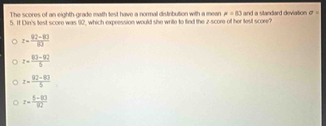 the scores of an eighth - grade math test have a normal distribution with a mean $mu = 83$ and a standard deviation $sigma = 5$. if dins test score was 92, which expression would she write to find the $z$-score of her test score?\n$z=\frac{92 - 83}{83}$\n$z=\frac{83 - 92}{5}$\n$z=\frac{92 - 83}{5}$\n$z=\frac{5 - 83}{92}$