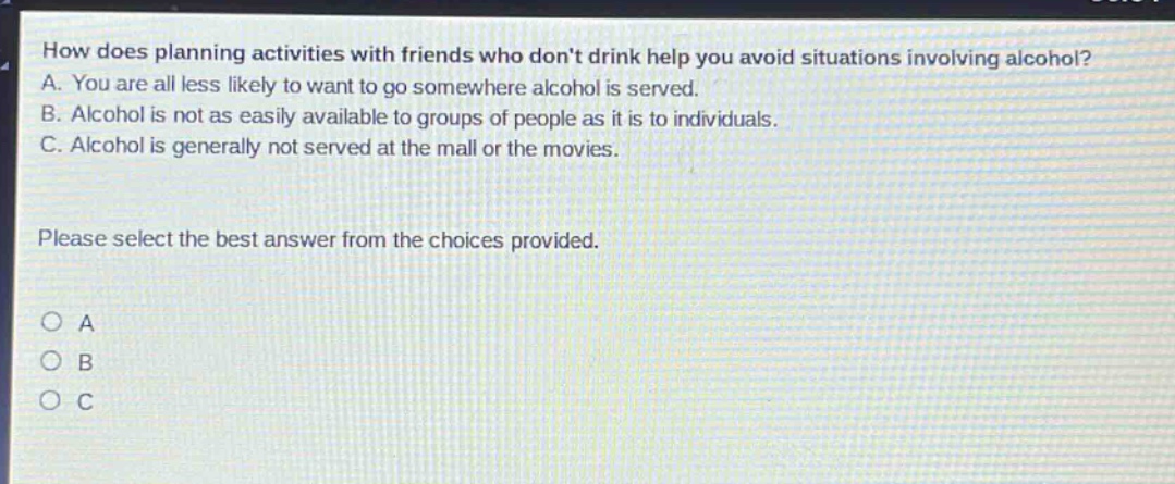 how does planning activities with friends who dont drink help you avoid situations involving alcohol? a. you are all less likely to want to go somewhere alcohol is served. b. alcohol is not as easily available to groups of people as it is to individuals. c. alcohol is generally not served at the mall or the movies. please select the best answer from the choices provided. o a o b o c