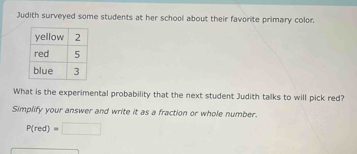 judith surveyed some students at her school about their favorite primary color.\nyellow 2\nred 5\nblue 3\nwhat is the experimental probability that the next student judith talks to will pick red?\nsimplify your answer and write it as a fraction or whole number.\np(red) =