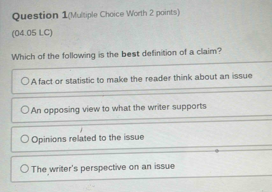 question 1(multiple choice worth 2 points)\n(04.05 lc)\nwhich of the following is the best definition of a claim?\na fact or statistic to make the reader think about an issue\nan opposing view to what the writer supports\nopinions related to the issue\nthe writers perspective on an issue