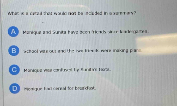 what is a detail that would not be included in a summary?\na monique and sunita have been friends since kindergarten.\nb school was out and the two friends were making plans.\nc monique was confused by sunitas texts.\nd monique had cereal for breakfast.