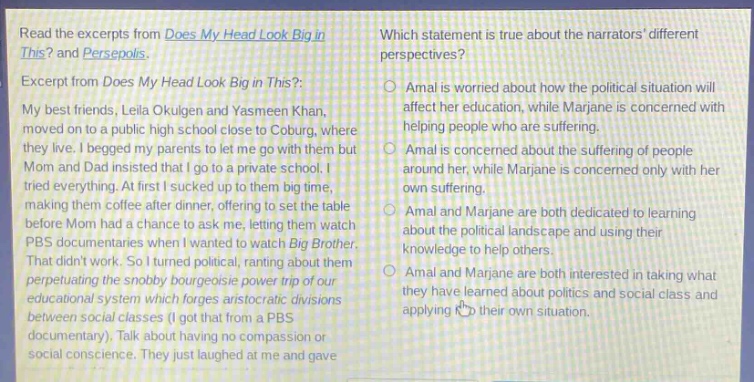 read the excerpts from does my head look big in this? and persepolis. excerpt from does my head look big in this?: my best friends, leila okulgen and yasmeen khan, moved on to a public high school close to coburg, where they live. i begged my parents to let me go with them but mom and dad insisted that i go to a private school. i tried everything. at first i sucked up to them big - time, making them coffee after dinner, offering to set the table before mom had a chance to ask me, letting them watch pbs documentaries when i wanted to watch big brother. that didnt work. so i turned political, ranting about them perpetuating the snobby bourgeoisie power trip of our educational system which forges aristocratic divisions between social classes (i got that from a pbs documentary). talk about having no compassion or social conscience. they just laughed at me and gave me a hug. which statement is true about the narrators different perspectives? amal is worried about how the political situation will affect her education, while marjane is concerned with helping people who are suffering. amal is concerned about the suffering of people around her, while marjane is concerned only with her own suffering. amal and marjane are both dedicated to learning about the political landscape and using their knowledge to help others. amal and marjane are both interested in taking what they have learned about politics and social class and applying it to their own situation.