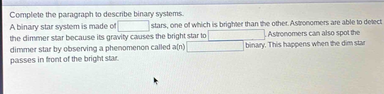 complete the paragraph to describe binary systems. a binary star system is made of stars, one of which is brighter than the other. astronomers are able to detect the dimmer star because its gravity causes the bright star to. astronomers can also spot the dimmer star by observing a phenomenon called a(n) binary. this happens when the dim star passes in front of the bright star.