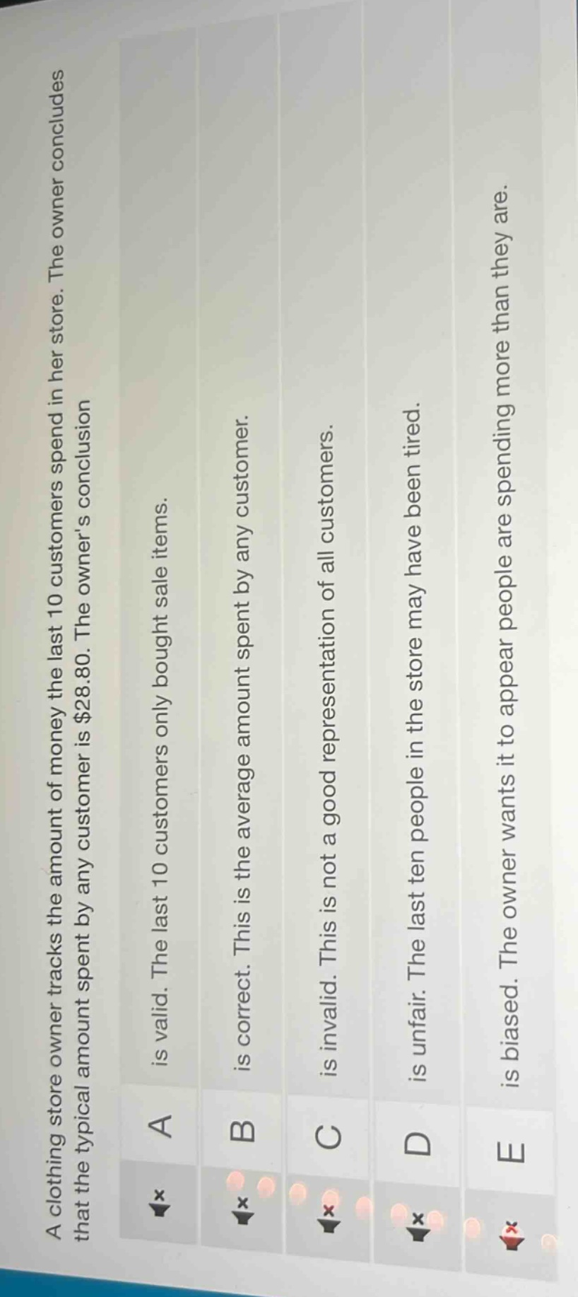 a clothing store owner tracks the amount of money the last 10 customers spend in her store. the owner concludes that the typical amount spent by any customer is $28.80. the owners conclusion: a. is valid. the last 10 customers only bought sale items. b. is correct. this is the average amount spent by any customer. c. is invalid. this is not a good representation of all customers. d. is unfair. the last ten people in the store may have been tired. e. is biased. the owner wants it to appear people are spending more than they are.