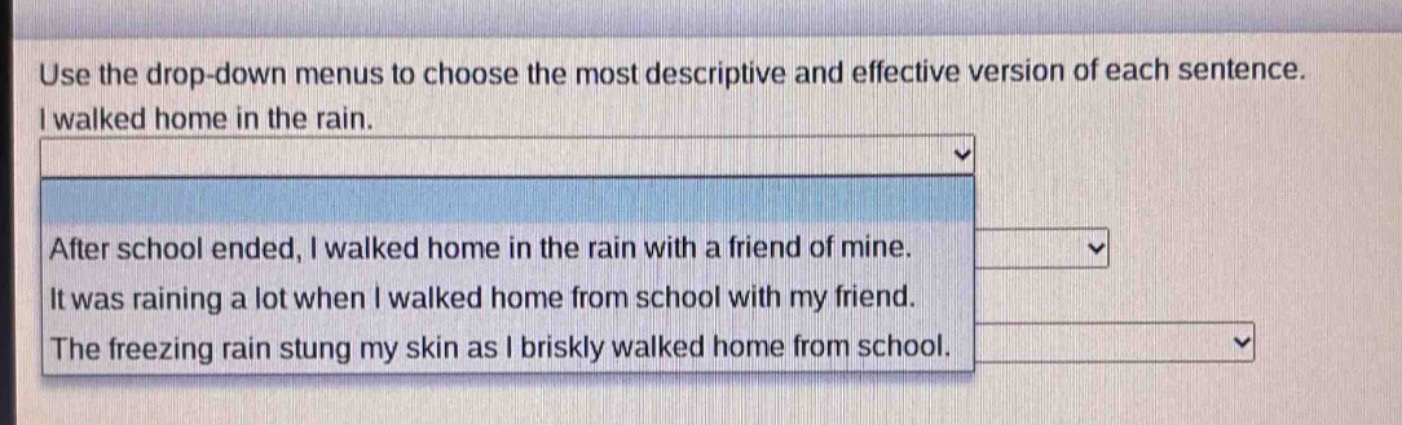 use the drop - down menus to choose the most descriptive and effective version of each sentence. i walked home in the rain. after school ended, i walked home in the rain with a friend of mine. it was raining a lot when i walked home from school with my friend. the freezing rain stung my skin as i briskly walked home from school.