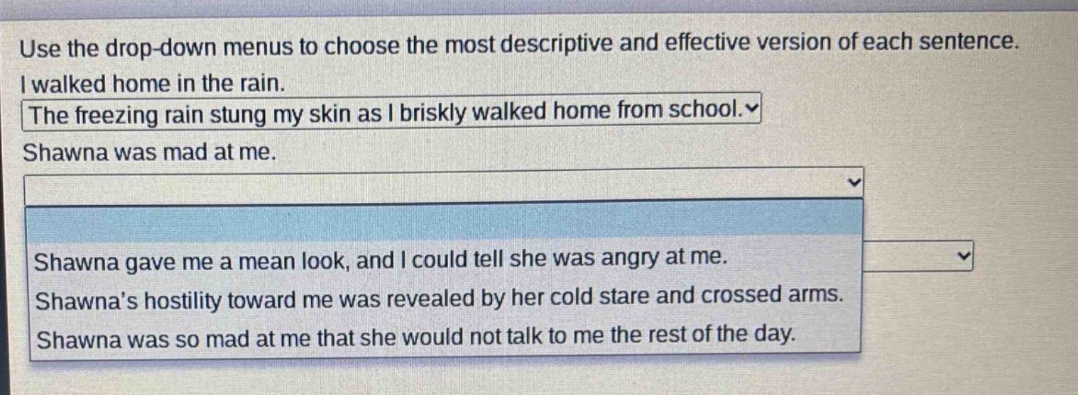 use the drop - down menus to choose the most descriptive and effective version of each sentence. i walked home in the rain. the freezing rain stung my skin as i briskly walked home from school. shawna was mad at me. shawna gave me a mean look, and i could tell she was angry at me. shawnas hostility toward me was revealed by her cold stare and crossed arms. shawna was so mad at me that she would not talk to me the rest of the day.