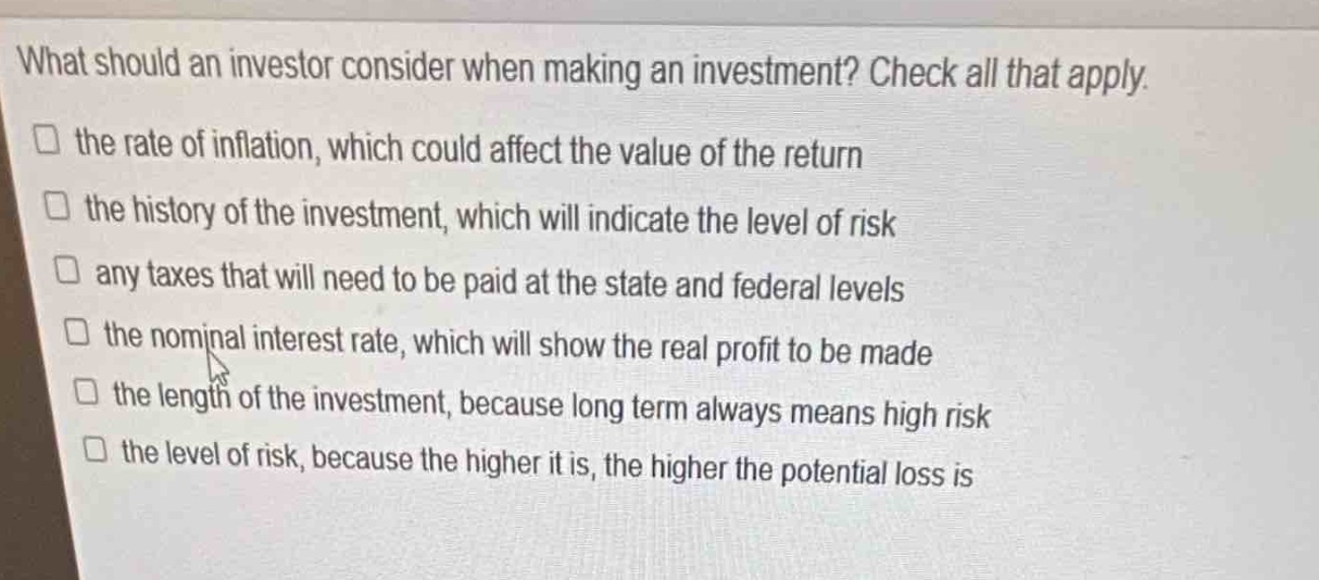 what should an investor consider when making an investment? check all that apply.\n□ the rate of inflation, which could affect the value of the return\n□ the history of the investment, which will indicate the level of risk\n□ any taxes that will need to be paid at the state and federal levels\n□ the nominal interest rate, which will show the real profit to be made\n□ the length of the investment, because long term always means high risk\n□ the level of risk, because the higher it is, the higher the potential loss is