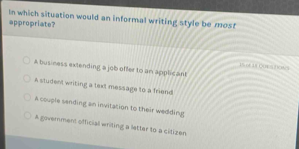 in which situation would an informal writing style be most appropriate?\na business extending a job offer to an applicant\na student writing a text message to a friend\na couple sending an invitation to their wedding\na government official writing a letter to a citizen