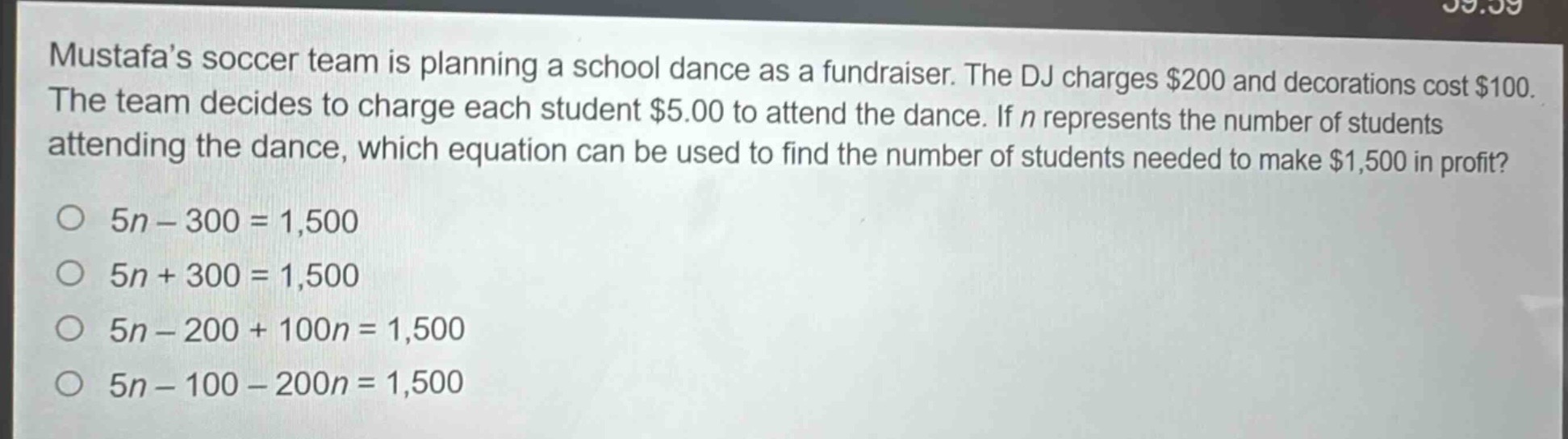 mustafas soccer team is planning a school dance as a fundraiser. the dj charges $200 and decorations cost $100. the team decides to charge each student $5.00 to attend the dance. if $n$ represents the number of students attending the dance, which equation can be used to find the number of students needed to make $1,500 in profit?\n$5n - 300 = 1,500$\n$5n + 300 = 1,500$\n$5n - 200 + 100n = 1,500$\n$5n - 100 - 200n = 1,500$