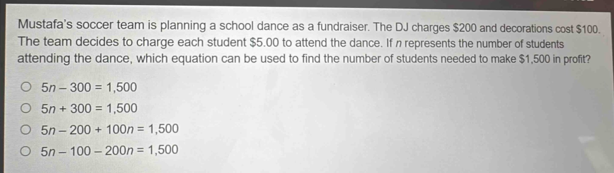mustafa’s soccer team is planning a school dance as a fundraiser. the dj charges $200 and decorations cost $100. the team decides to charge each student $5.00 to attend the dance. if $n$ represents the number of students attending the dance, which equation can be used to find the number of students needed to make $1,500 in profit?\n$5n - 300 = 1,500$\n$5n + 300 = 1,500$\n$5n - 200 + 100n = 1,500$\n$5n - 100 - 200n = 1,500$