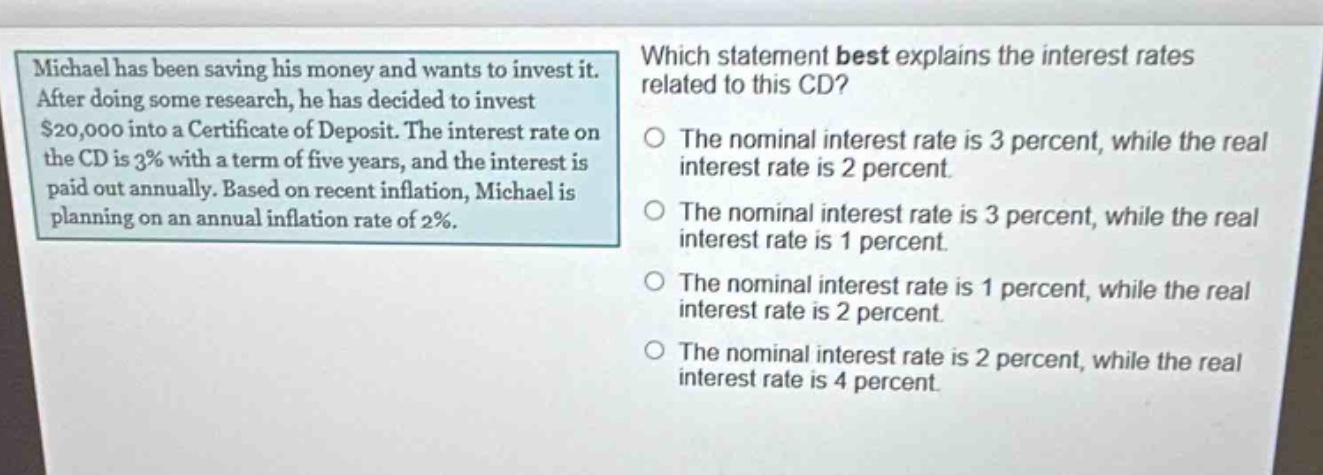 michael has been saving his money and wants to invest it. after doing some research, he has decided to invest $20,000 into a certificate of deposit. the interest rate on the cd is 3% with a term of five years, and the interest is paid out annually. based on recent inflation, michael is planning on an annual inflation rate of 2%. which statement best explains the interest rates related to this cd? the nominal interest rate is 3 percent, while the real interest rate is 2 percent. the nominal interest rate is 3 percent, while the real interest rate is 1 percent. the nominal interest rate is 1 percent, while the real interest rate is 2 percent. the nominal interest rate is 2 percent, while the real interest rate is 4 percent.