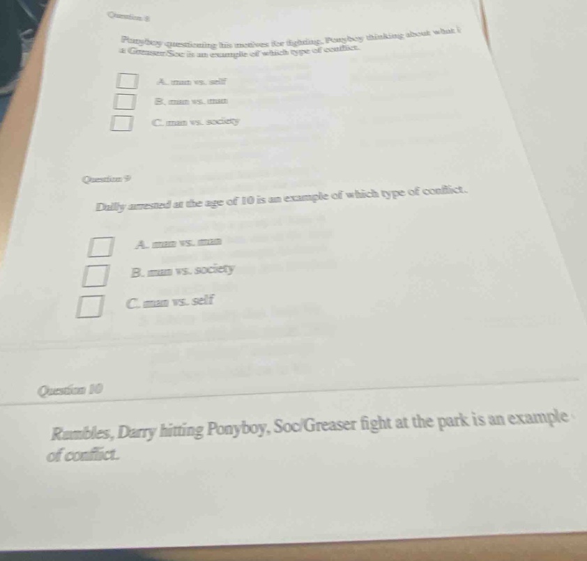 question 8\nponyboy questioning his motives for fighting. ponyboy thinking about what a greaser - soc is an example of which type of conflict.\na. man vs. self\nb. man vs. man\nc. man vs. society\nquestion 9\ndally arrested at the age of 10 is an example of which type of conflict.\na. man vs. man\nb. man vs. society\nc. man vs. self\nquestion 10\nrumbles, darry hitting ponyboy, soc/greaser fight at the park is an example of conflict.