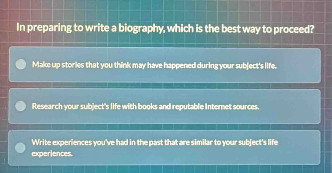 in preparing to write a biography, which is the best way to proceed?\nmake up stories that you think may have happened during your subjects life.\nresearch your subjects life with books and reputable internet sources.\nwrite experiences youve had in the past that are similar to your subjects life experiences.
