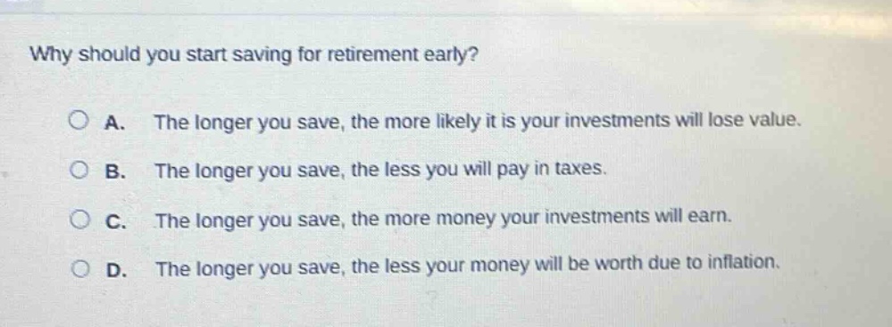 why should you start saving for retirement early?\n\na. the longer you save, the more likely it is your investments will lose value.\n\nb. the longer you save, the less you will pay in taxes.\n\nc. the longer you save, the more money your investments will earn.\n\nd. the longer you save, the less your money will be worth due to inflation.