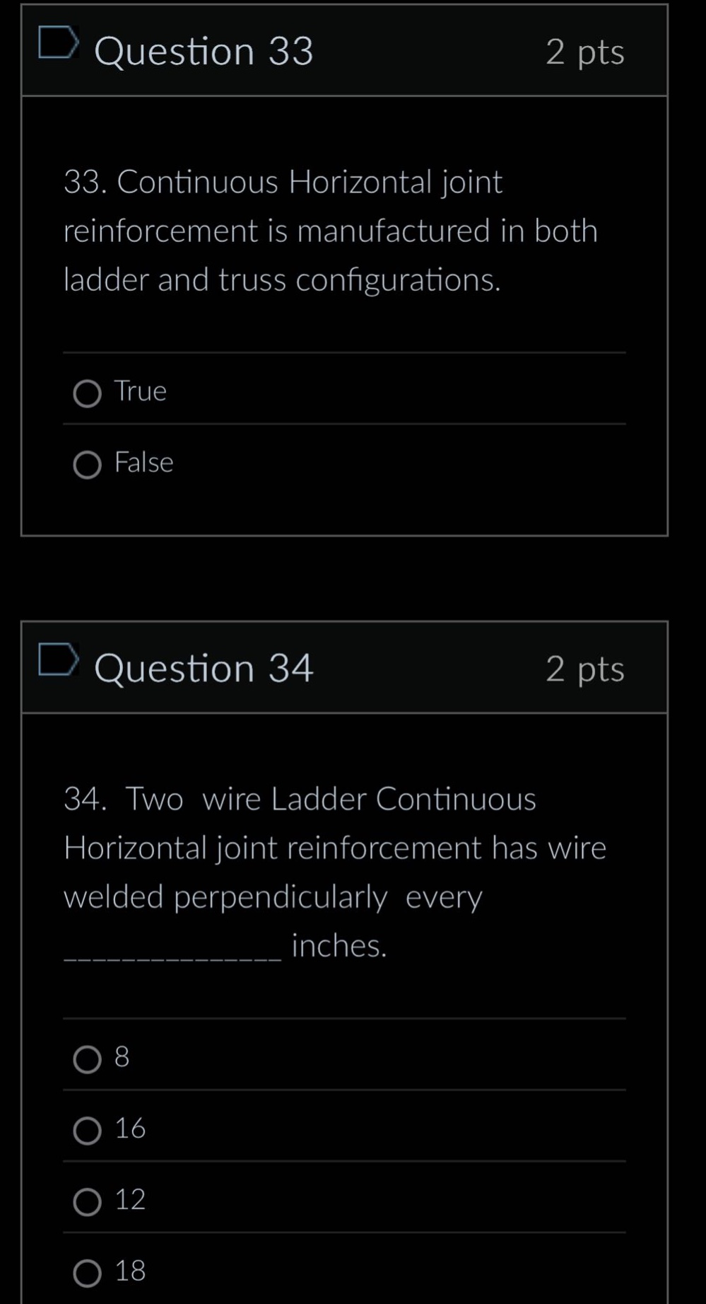 question 33\n2 pts\n33. continuous horizontal joint reinforcement is manufactured in both ladder and truss configurations.\ntrue\nfalse\nquestion 34\n2 pts\n34. two wire ladder continuous horizontal joint reinforcement has wire welded perpendicularly every ____________ inches.\n8\n16\n12\n18