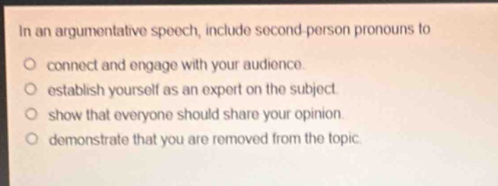 in an argumentative speech, include second - person pronouns to\n○ connect and engage with your audience.\n○ establish yourself as an expert on the subject.\n○ show that everyone should share your opinion.\n○ demonstrate that you are removed from the topic.