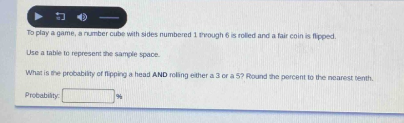 to play a game, a number cube with sides numbered 1 through 6 is rolled and a fair coin is flipped. use a table to represent the sample space. what is the probability of flipping a head and rolling either a 3 or a 5? round the percent to the nearest tenth. probability: %
