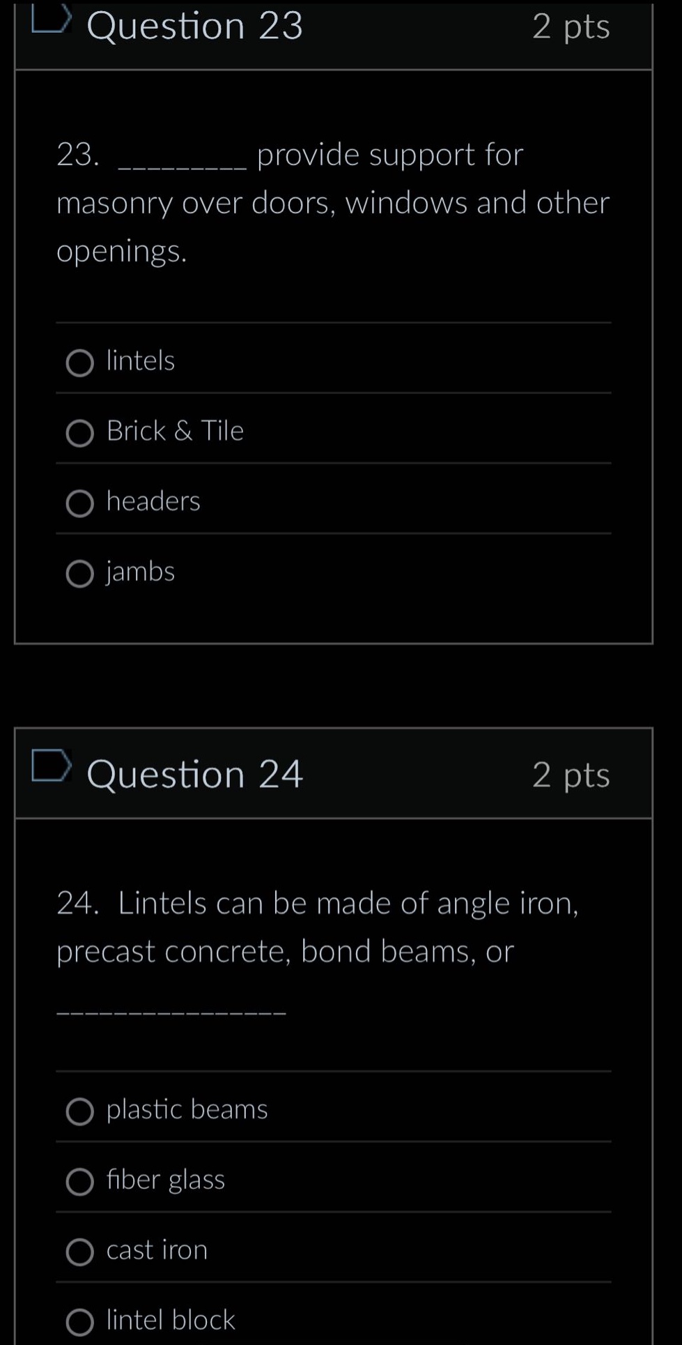 question 23\n2 pts\n23. __________ provide support for masonry over doors, windows and other openings.\nlintels\nbrick & tile\nheaders\njambs\nquestion 24\n2 pts\n24. lintels can be made of angle iron, precast concrete, bond beams, or ____________\nplastic beams\nfiber glass\ncast iron\nlintel block
