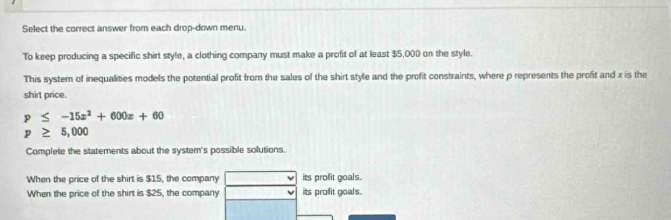 select the correct answer from each drop - down menu.\nto keep producing a specific shirt style, a clothing company must make a profit of at least $5,000 on the style.\nthis system of inequalities models the potential profit from the sales of the shirt style and the profit constraints, where p represents the profit and x is the shirt price.\np ≤ - 15x² + 600x + 60\np ≥ 5,000\ncomplete the statements about the systems possible solutions.\nwhen the price of the shirt is $15, the company \nwhen the price of the shirt is $25, the company