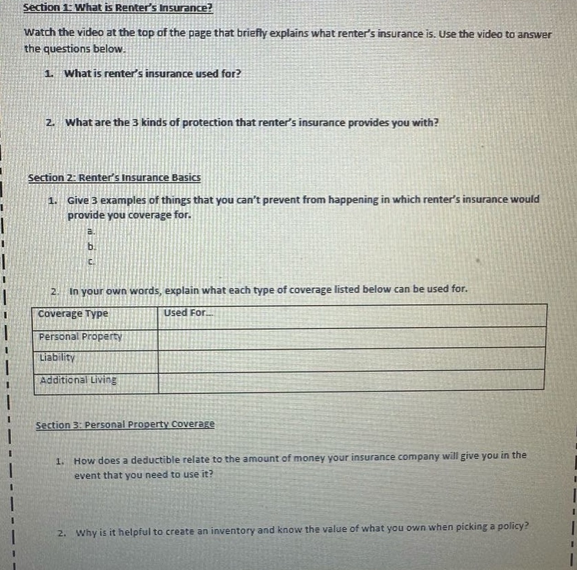 section 1: what is renters insurance?\nwatch the video at the top of the page that briefly explains what renters insurance is. use the video to answer the questions below.\n1. what is renters insurance used for?\n2. what are the 3 kinds of protection that renters insurance provides you with?\nsection 2: renters insurance basics\n1. give 3 examples of things that you cant prevent from happening in which renters insurance would provide you coverage for.\n a.\n b.\n c.\n2. in your own words, explain what each type of coverage listed below can be used for.\n|coverage type|used for...|\n|--|--|\n|personal property|\n|liability|\n|additional living|\nsection 3: personal property coverage\n1. how does a deductible relate to the amount of money your insurance company will give you in the event that you need to use it?\n2. why is it helpful to create an inventory and know the value of what you own when picking a policy?