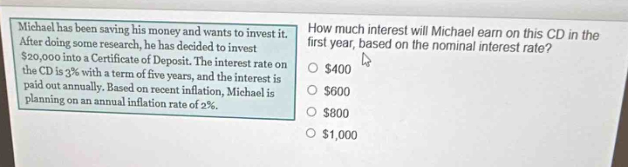 michael has been saving his money and wants to invest it. after doing some research, he has decided to invest $20,000 into a certificate of deposit. the interest rate on the cd is 3% with a term of five years, and the interest is paid out annually. based on recent inflation, michael is planning on an annual inflation rate of 2%. how much interest will michael earn on this cd in the first year, based on the nominal interest rate? $400 $600 $800 $1,000