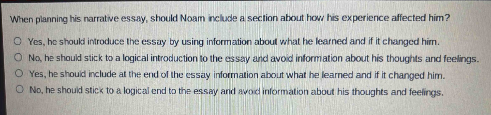 when planning his narrative essay, should noam include a section about how his experience affected him?\n○ yes, he should introduce the essay by using information about what he learned and if it changed him.\n○ no, he should stick to a logical introduction to the essay and avoid information about his thoughts and feelings.\n○ yes, he should include at the end of the essay information about what he learned and if it changed him.\n○ no, he should stick to a logical end to the essay and avoid information about his thoughts and feelings.