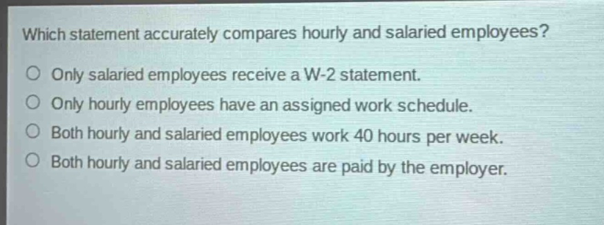 which statement accurately compares hourly and salaried employees?\no only salaried employees receive a w - 2 statement.\no only hourly employees have an assigned work schedule.\no both hourly and salaried employees work 40 hours per week.\no both hourly and salaried employees are paid by the employer.