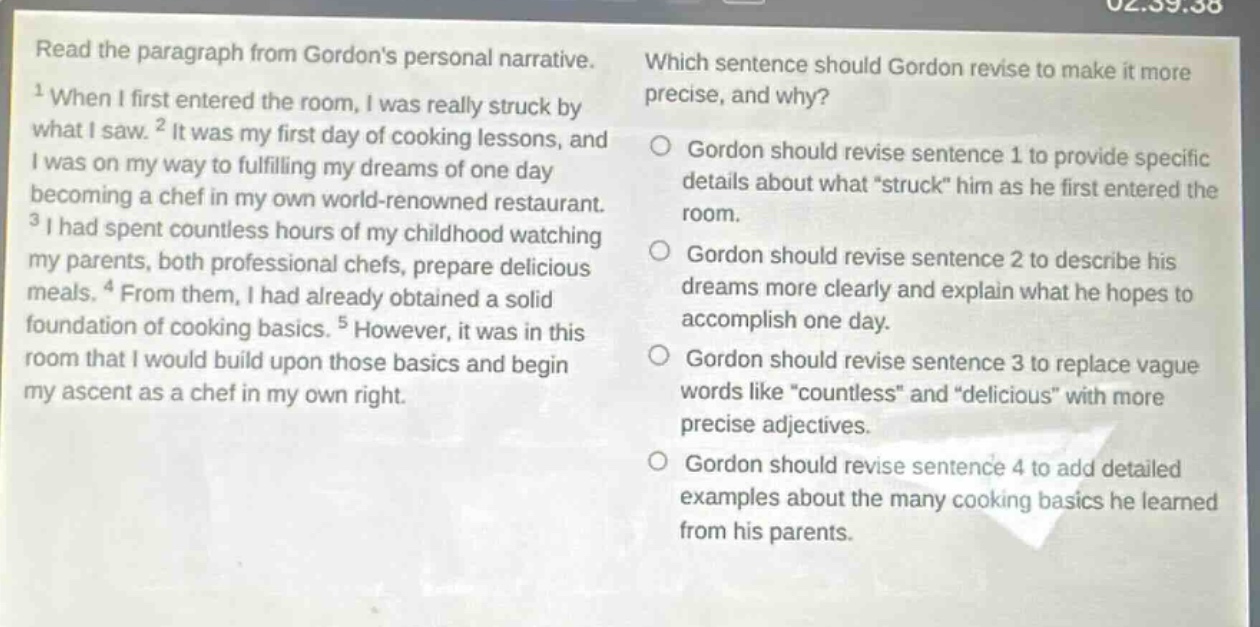 read the paragraph from gordons personal narrative. 1when i first entered the room, i was really struck by what i saw. 2it was my first day of cooking lessons, and i was on my way to fulfilling my dreams of one day becoming a chef in my own world - renowned restaurant. 3i had spent countless hours of my childhood watching my parents, both professional chefs, prepare delicious meals. 4from them, i had already obtained a solid foundation of cooking basics. 5however, it was in this room that i would build upon those basics and begin my ascent as a chef in my own right. which sentence should gordon revise to make it more precise, and why? gordon should revise sentence 1 to provide specific details about what “struck” him as he first entered the room. gordon should revise sentence 2 to describe his dreams more clearly and explain what he hopes to accomplish one day. gordon should revise sentence 3 to replace vague words like “countless” and “delicious” with more precise adjectives. gordon should revise sentence 4 to add detailed examples about the many cooking basics he learned from his parents.