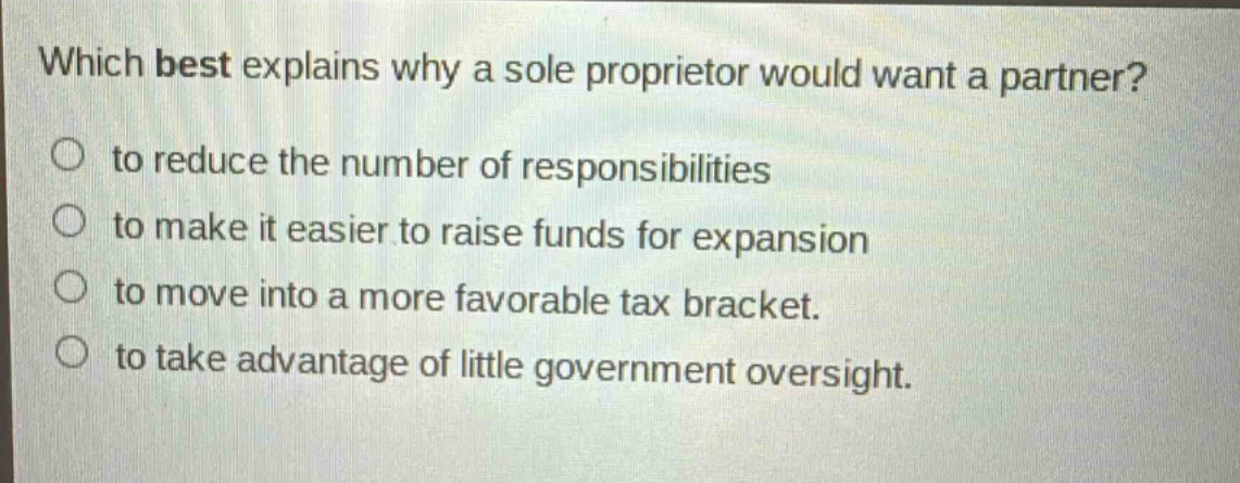 which best explains why a sole proprietor would want a partner?\no to reduce the number of responsibilities\no to make it easier to raise funds for expansion\no to move into a more favorable tax bracket.\no to take advantage of little government oversight.
