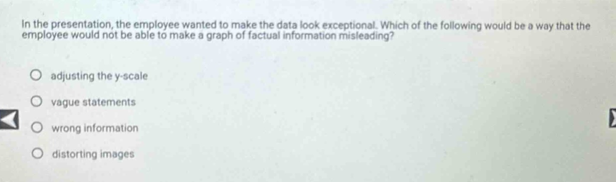 in the presentation, the employee wanted to make the data look exceptional. which of the following would be a way that the employee would not be able to make a graph of factual information misleading?\nadjusting the y - scale\nvague statements\nwrong information\ndistorting images