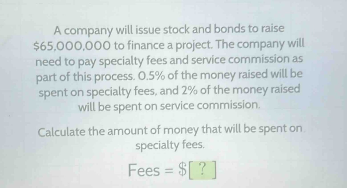 a company will issue stock and bonds to raise $65,000,000 to finance a project. the company will need to pay specialty fees and service commission as part of this process. 0.5% of the money raised will be spent on specialty fees, and 2% of the money raised will be spent on service commission. calculate the amount of money that will be spent on specialty fees. fees = $?