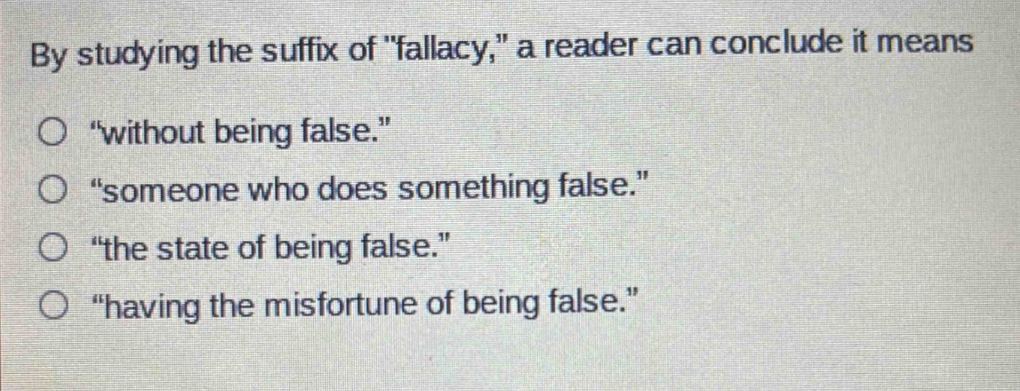 by studying the suffix of \fallacy,\ a reader can conclude it means\n“without being false.”\n“someone who does something false.”\n“the state of being false.”\n“having the misfortune of being false.”