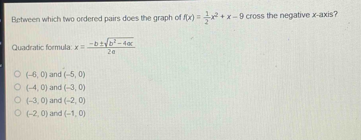 between which two ordered pairs does the graph of $f(x)=\frac{1}{2}x^{2}+x - 9$ cross the negative x - axis?\nquadratic formula: $x=\frac{-bpmsqrt{b^{2}-4ac}}{2a}$\n(-6, 0) and (-5, 0)\n(-4, 0) and (-3, 0)\n(-3, 0) and (-2, 0)\n(-2, 0) and (-1, 0)