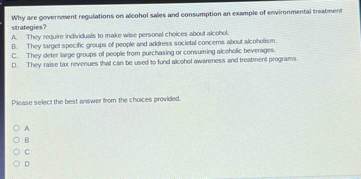 why are government regulations on alcohol sales and consumption an example of environmental treatment strategies? a. they require individuals to make wise personal choices about alcohol. b. they target specific groups of people and address societal concerns about alcoholism. c. they deter large groups of people from purchasing or consuming alcoholic beverages. d. they raise tax revenues that can be used to fund alcohol awareness and treatment programs. please select the best answer from the choices provided. a b c d