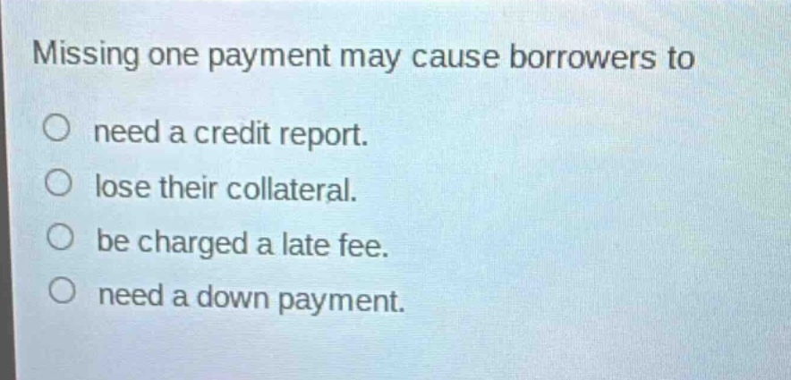 missing one payment may cause borrowers to\n○ need a credit report.\n○ lose their collateral.\n○ be charged a late fee.\n○ need a down payment.