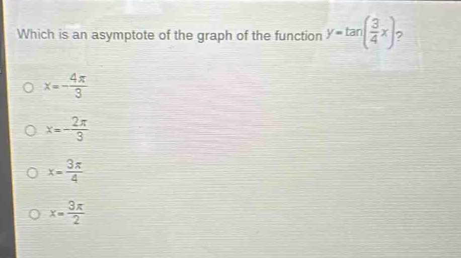 which is an asymptote of the graph of the function $y = \tan(\frac{3}{4}x)$?\n$x=-\frac{4pi}{3}$\n$x = -\frac{2pi}{3}$\n$x=\frac{3pi}{4}$\n$x=\frac{3pi}{2}$
