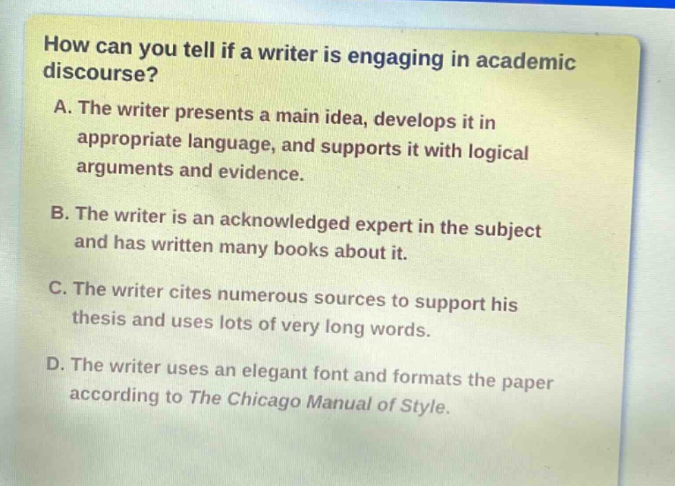 how can you tell if a writer is engaging in academic discourse?\na. the writer presents a main idea, develops it in appropriate language, and supports it with logical arguments and evidence.\nb. the writer is an acknowledged expert in the subject and has written many books about it.\nc. the writer cites numerous sources to support his thesis and uses lots of very long words.\nd. the writer uses an elegant font and formats the paper according to the chicago manual of style.