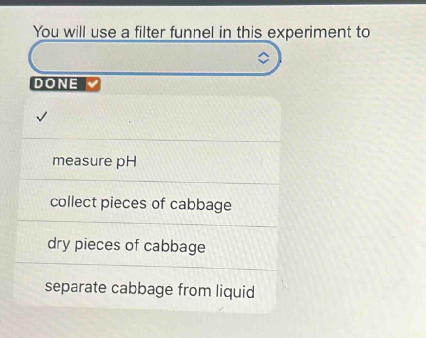 you will use a filter funnel in this experiment to\nmeasure ph\ncollect pieces of cabbage\ndry pieces of cabbage\nseparate cabbage from liquid