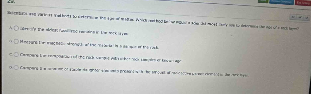 29. scientists use various methods to determine the age of matter. which method below would a scientist most likely use to determine the age of a rock layer? a identify the oldest fossilized remains in the rock layer. b measure the magnetic strength of the material in a sample of the rock. c compare the composition of the rock sample with other rock samples of known age. d compare the amount of stable daughter elements present with the amount of radioactive parent element in the rock layer.