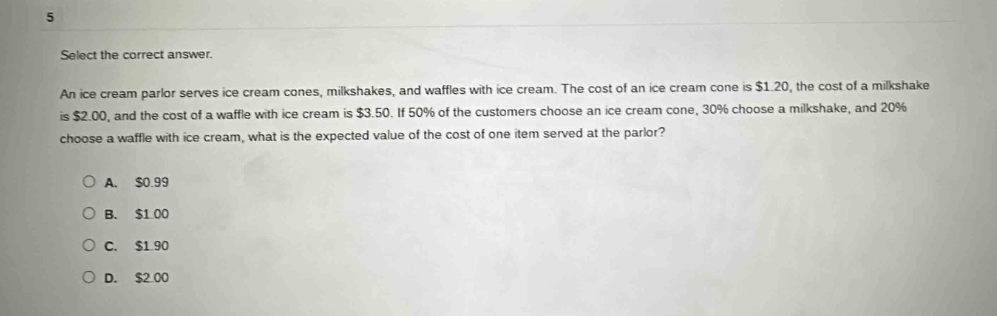 select the correct answer. an ice cream parlor serves ice cream cones, milkshakes, and waffles with ice cream. the cost of an ice cream cone is $1.20, the cost of a milkshake is $2.00, and the cost of a waffle with ice cream is $3.50. if 50% of the customers choose an ice cream cone, 30% choose a milkshake, and 20% choose a waffle with ice cream, what is the expected value of the cost of one item served at the parlor?\n\na. $0.99\nb. $1.00\nc. $1.90\nd. $2.00