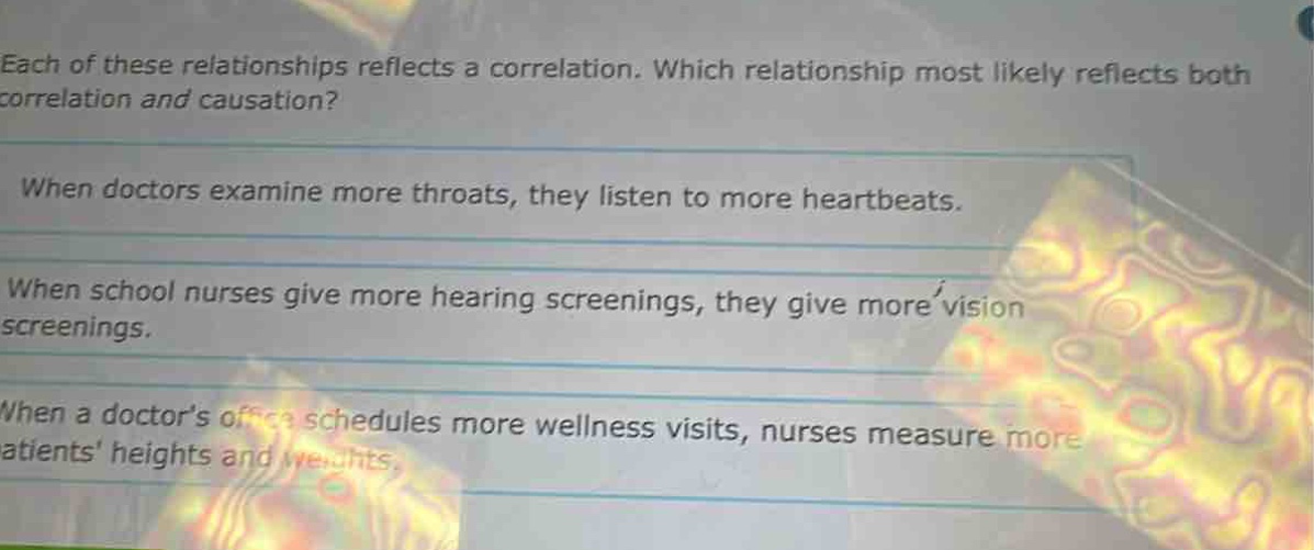 each of these relationships reflects a correlation. which relationship most likely reflects both correlation and causation? when doctors examine more throats, they listen to more heartbeats. when school nurses give more hearing screenings, they give more vision screenings. when a doctor’s office schedules more wellness visits, nurses measure more patients’ heights and weights.