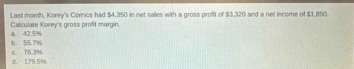 last month, koreys comics had $4,350 in net sales with a gross profit of $3,320 and a net income of $1,850. calculate koreys gross profit margin.\na. 42.5%\nb. 55.7%\nc. 76.3%\nd. 179.5%