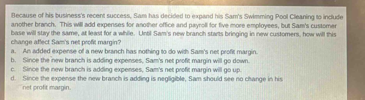 because of his businesss recent success, sam has decided to expand his sams swimming pool cleaning to include another branch. this will add expenses for another office and payroll for five more employees, but sams customer base will stay the same, at least for a while. until sams new branch starts bringing in new customers, how will this change affect sams net profit margin?\na. an added expense of a new branch has nothing to do with sams net profit margin.\nb. since the new branch is adding expenses, sams net profit margin will go down.\nc. since the new branch is adding expenses, sams net profit margin will go up.\nd. since the expense the new branch is adding is negligible, sam should see no change in his net profit margin.