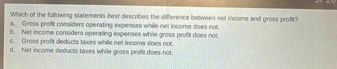 which of the following statements best describes the difference between net income and gross profit?\na. gross profit considers operating expenses while net income does not.\nb. net income considers operating expenses while gross profit does not.\nc. gross profit deducts taxes while net income does not.\nd. net income deducts taxes while gross profit does not.