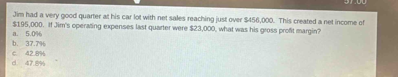 jim had a very good quarter at his car lot with net sales reaching just over $456,000. this created a net income of $195,000. if jims operating expenses last quarter were $23,000, what was his gross profit margin?\na. 5.0%\nb. 37.7%\nc. 42.8%\nd. 47.8%