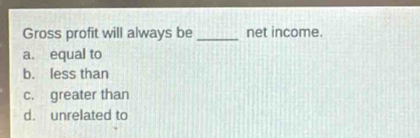 gross profit will always be ______ net income.\na. equal to\nb. less than\nc. greater than\nd. unrelated to