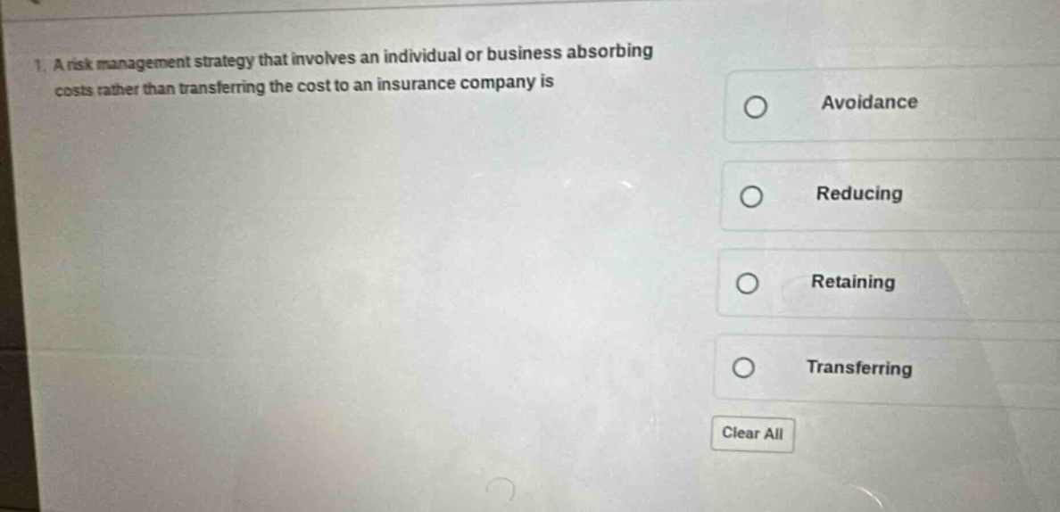 1. a risk management strategy that involves an individual or business absorbing costs rather than transferring the cost to an insurance company is\navoidance\nreducing\nretaining\ntransferring\nclear all