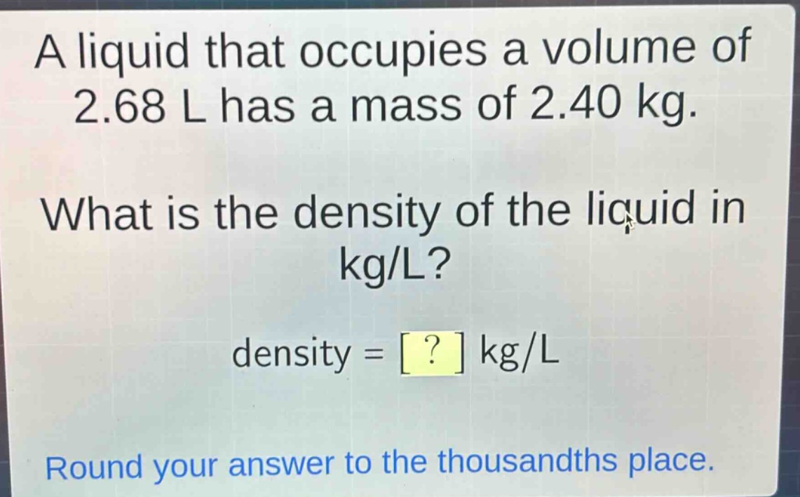 a liquid that occupies a volume of 2.68 l has a mass of 2.40 kg. what is the density of the liquid in kg/l? density = ? kg/l round your answer to the thousandths place.